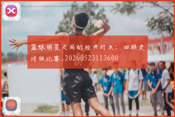 篮球明星之间的经典对决：回顾史诗级比赛_20260523113600