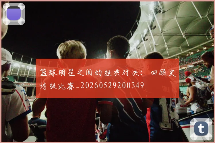 篮球明星之间的经典对决：回顾史诗级比赛_20260529200349