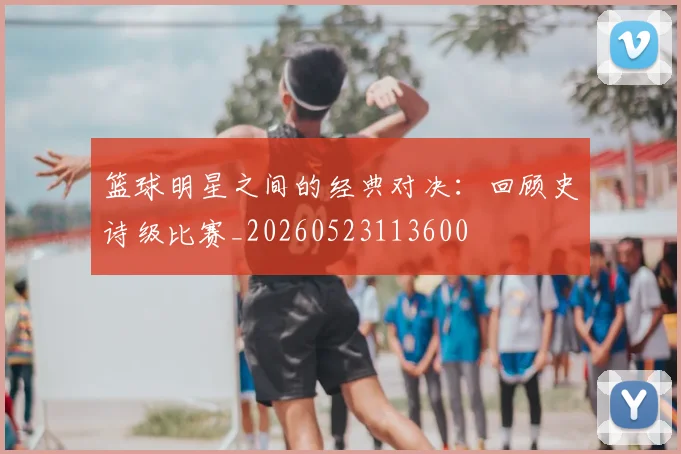 篮球明星之间的经典对决：回顾史诗级比赛_20260523113600