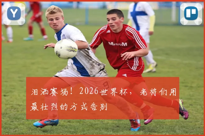 泪洒赛场！2026世界杯，老将们用最壮烈的方式告别