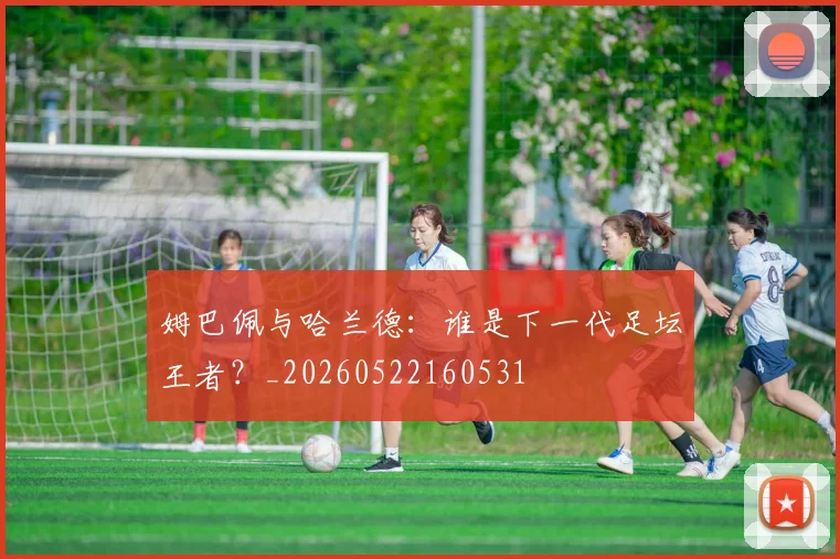 姆巴佩与哈兰德：谁是下一代足坛王者？_20260522160531