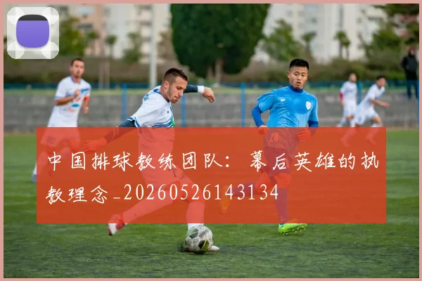中国排球教练团队:幕后英雄的执教理念_20260526143134