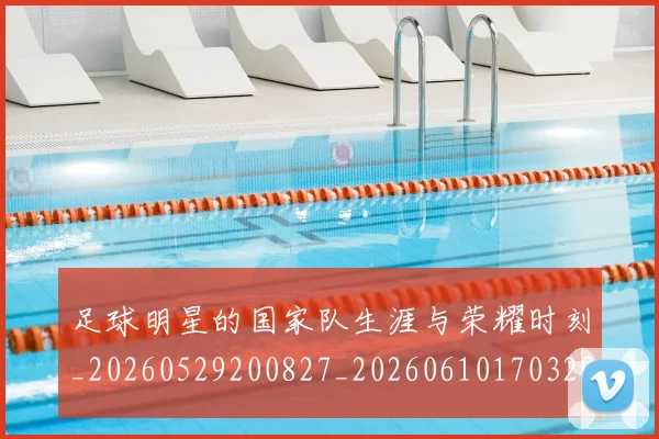 足球明星的国家队生涯与荣耀时刻_20260529200827_20260610170329