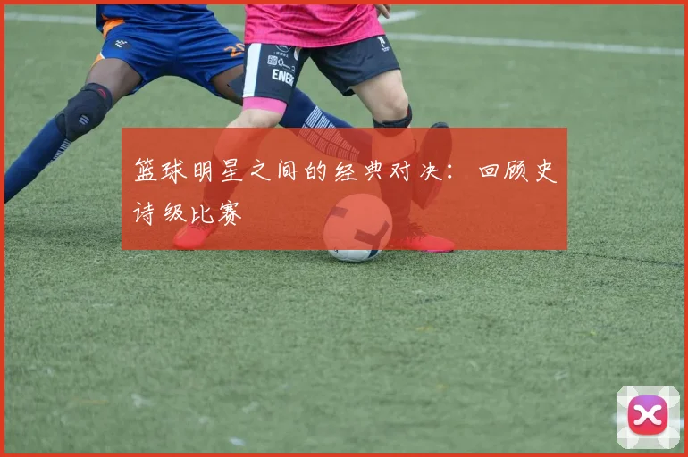 篮球明星之间的经典对决：回顾史诗级比赛