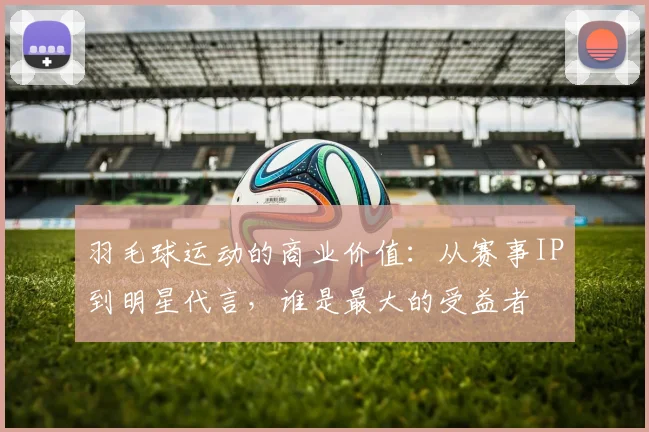 羽毛球运动的商业价值：从赛事IP到明星代言，谁是最大的受益者
