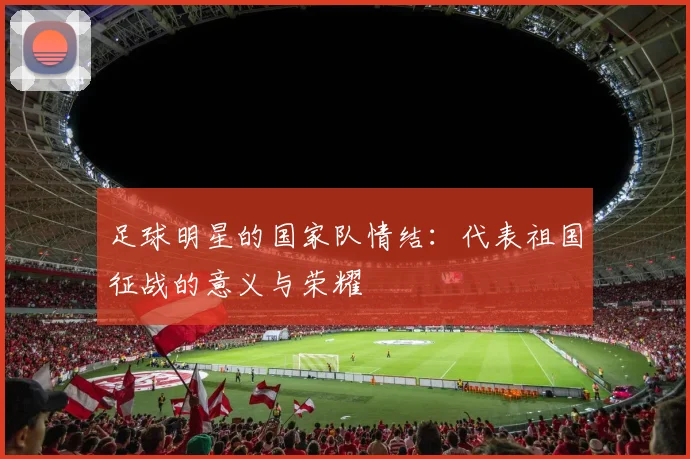 足球明星的国家队情结:代表祖国征战的意义与荣耀